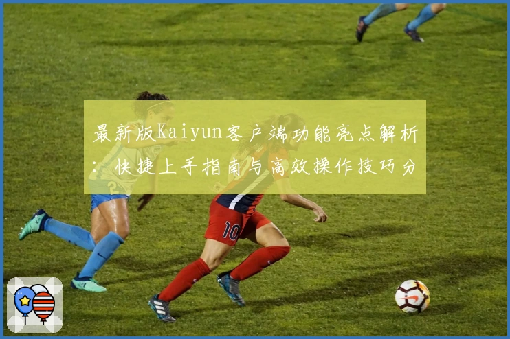 最新版Kaiyun客户端功能亮点解析：快捷上手指南与高效操作技巧分享