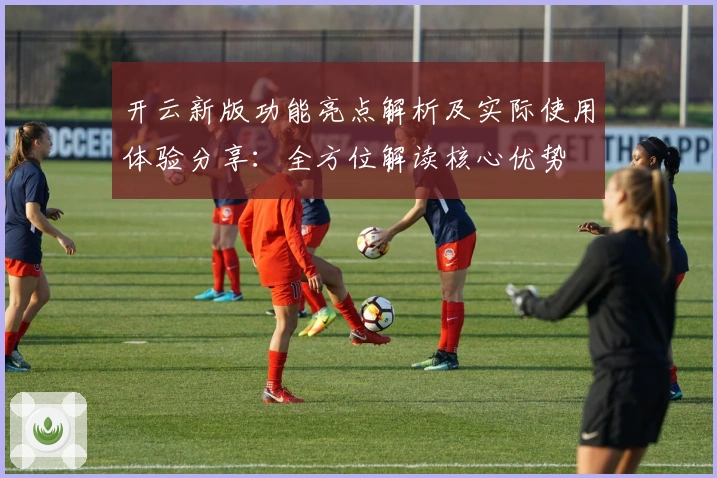 开云新版功能亮点解析及实际使用体验分享:全方位解读核心优势